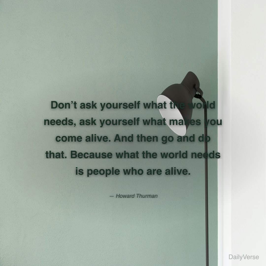 "Don’t ask yourself what the world needs, ask yourself what makes you come alive. And then go and do that. Because what the world needs is people who are alive." — Howard Thurman