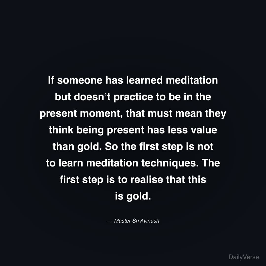 "If someone has learned meditation but doesn’t practice to be in the present moment, that must mean they think being present has less value than gold. So the first step is not to learn meditation techniques. The first step is to realise that this is gold." — Master Sri Avinash