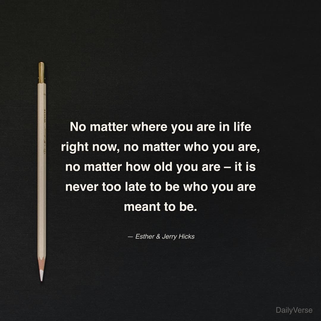 "No matter where you are in life right now, no matter who you are, no matter how old you are – it is never too late to be who you are meant to be." — Esther & Jerry Hicks