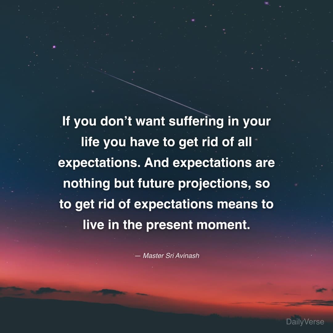 "If you don’t want suffering in your life you have to get rid of all expectations. And expectations are nothing but future projections, so to get rid of expectations means to live in the present moment." — Master Sri Avinash