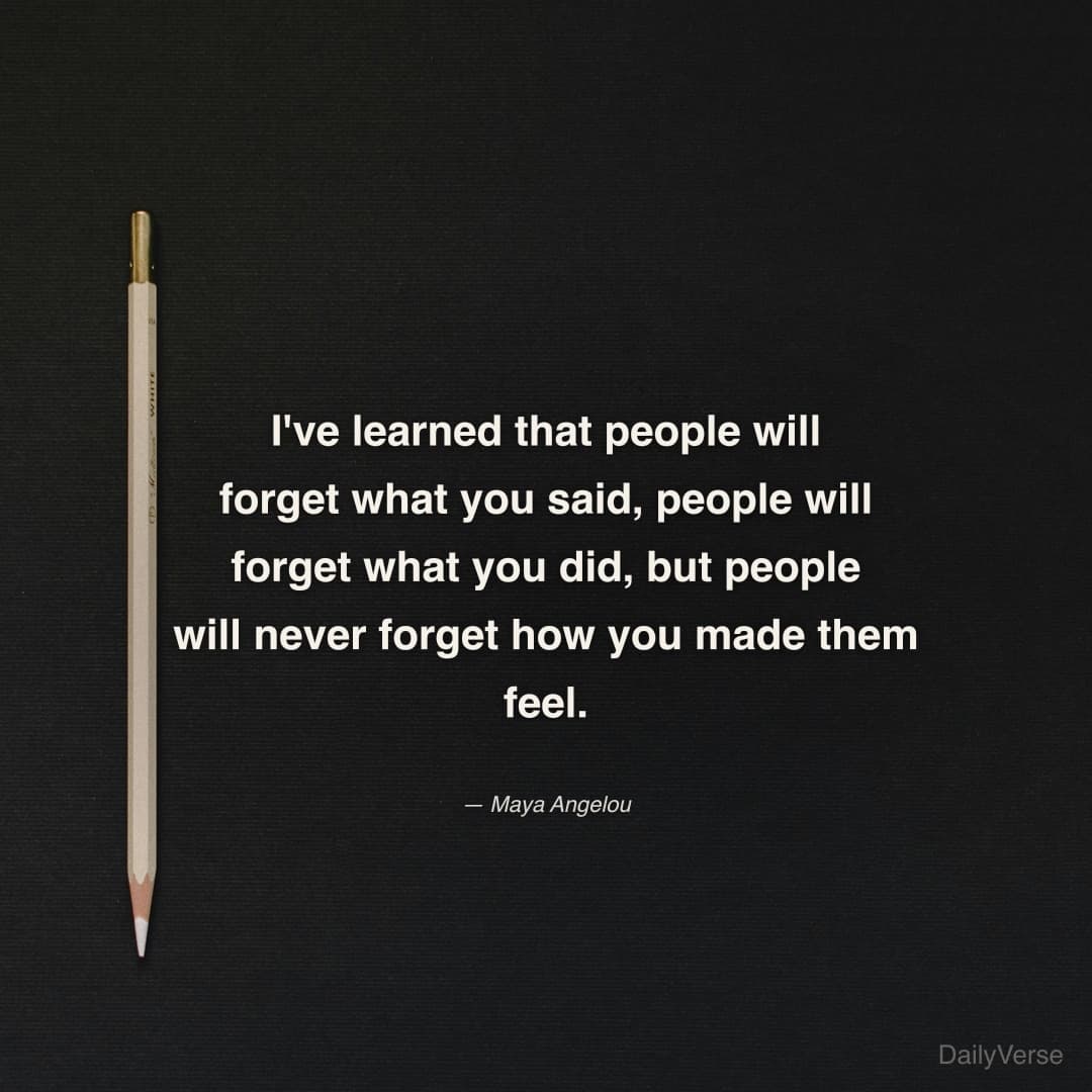 "I've learned that people will forget what you said, people will forget what you did, but people will never forget how you made them feel." — Maya Angelou