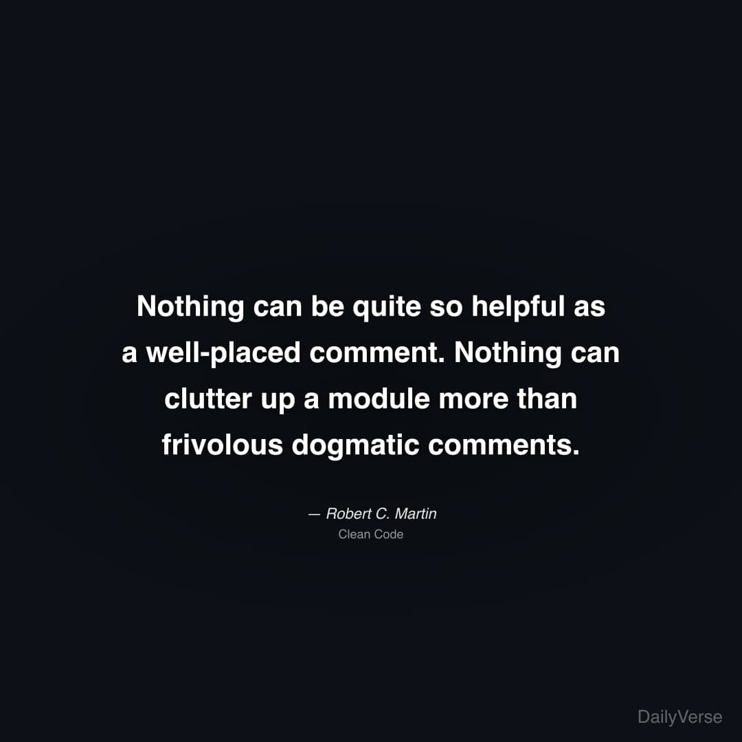 "Nothing can be quite so helpful as a well-placed comment. Nothing can clutter up a module more than frivolous dogmatic comments." — Robert C. Martin