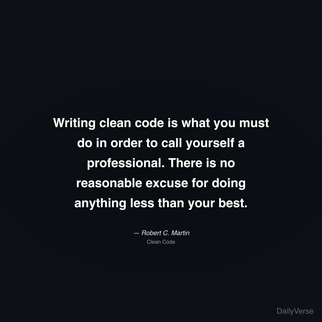 "Writing clean code is what you must do in order to call yourself a professional. There is no reasonable excuse for doing anything less than your best." — Robert C. Martin