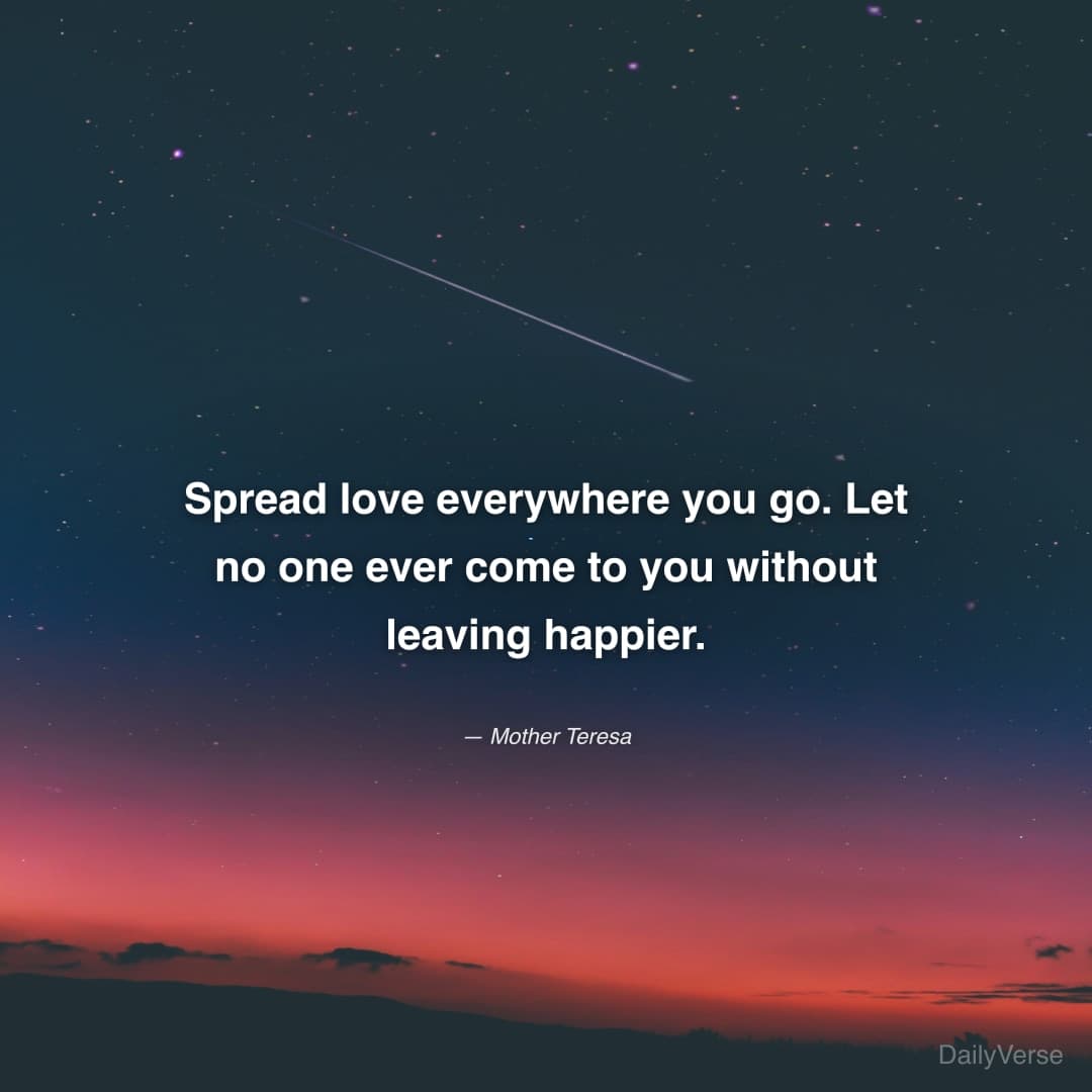 "Spread love everywhere you go. Let no one ever come to you without leaving happier." — Mother Teresa