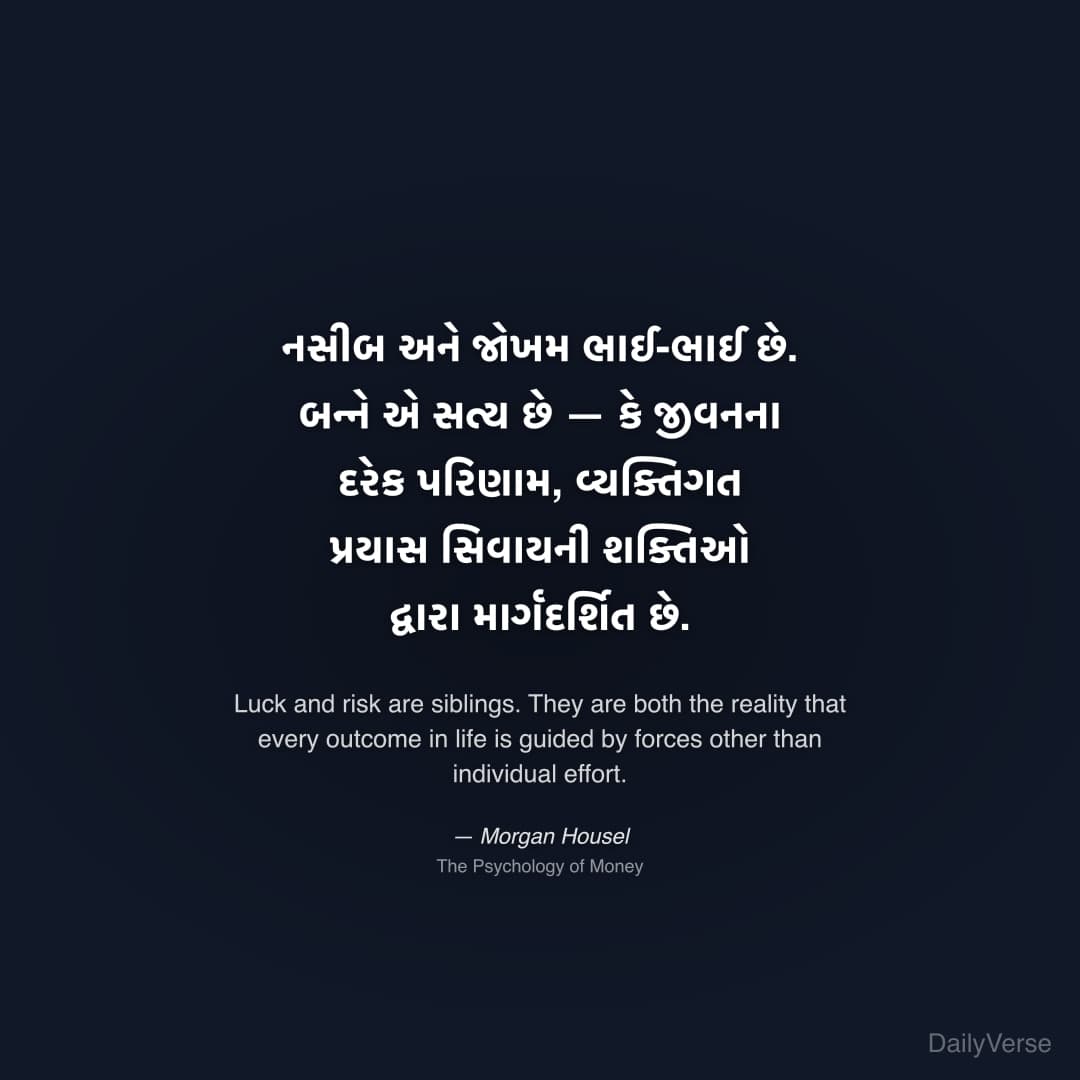 "નસીબ અને જોખમ ભાઈ-ભાઈ છે. બન્ને એ સત્ય છે — કે જીવનના દરેક પરિણામ, વ્યક્તિગત પ્રયાસ સિવાયની શક્તિઓ દ્વારા માર્ગદર્શિત છે." — Morgan Housel