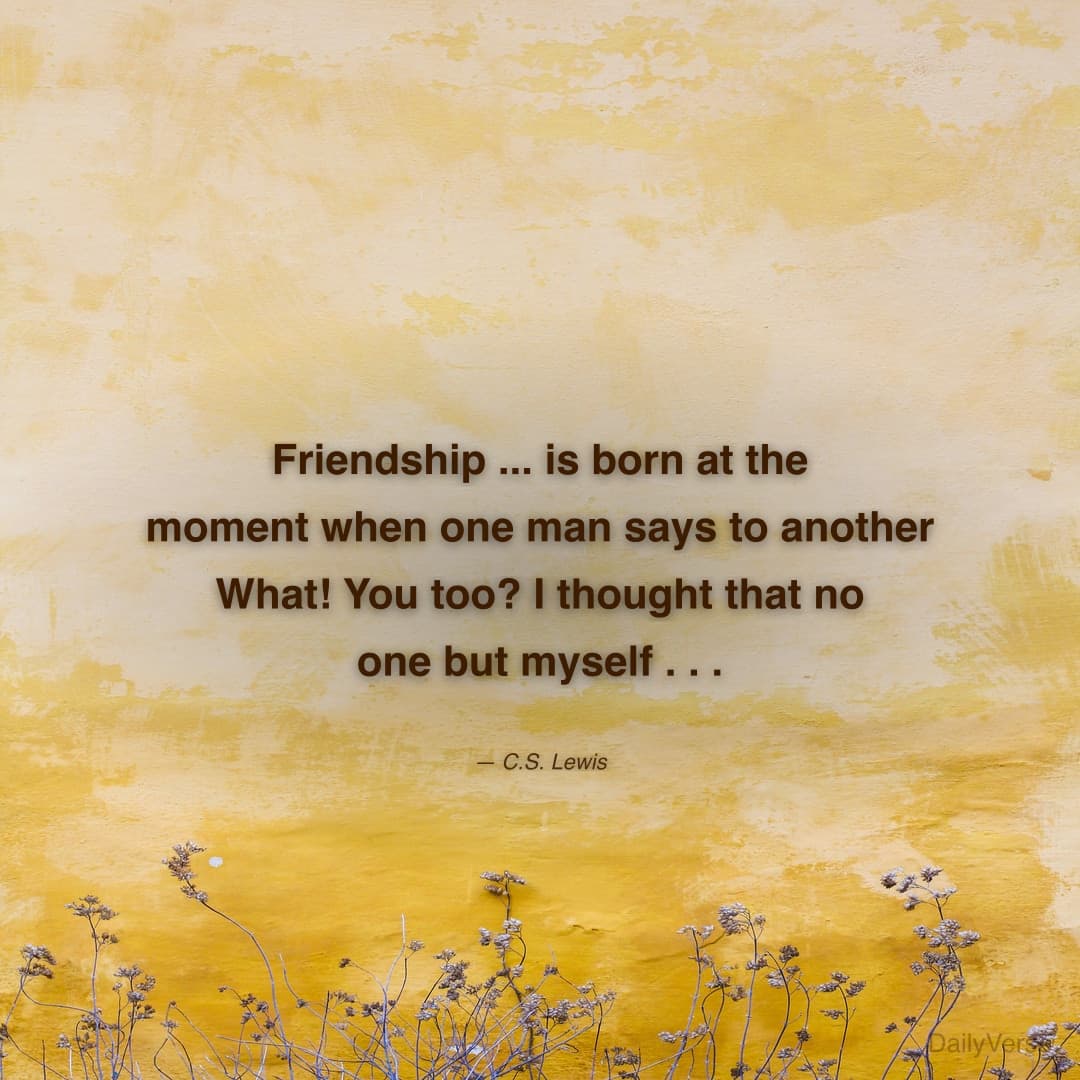 "Friendship ... is born at the moment when one man says to another What! You too? I thought that no one but myself . . ." — C.S. Lewis