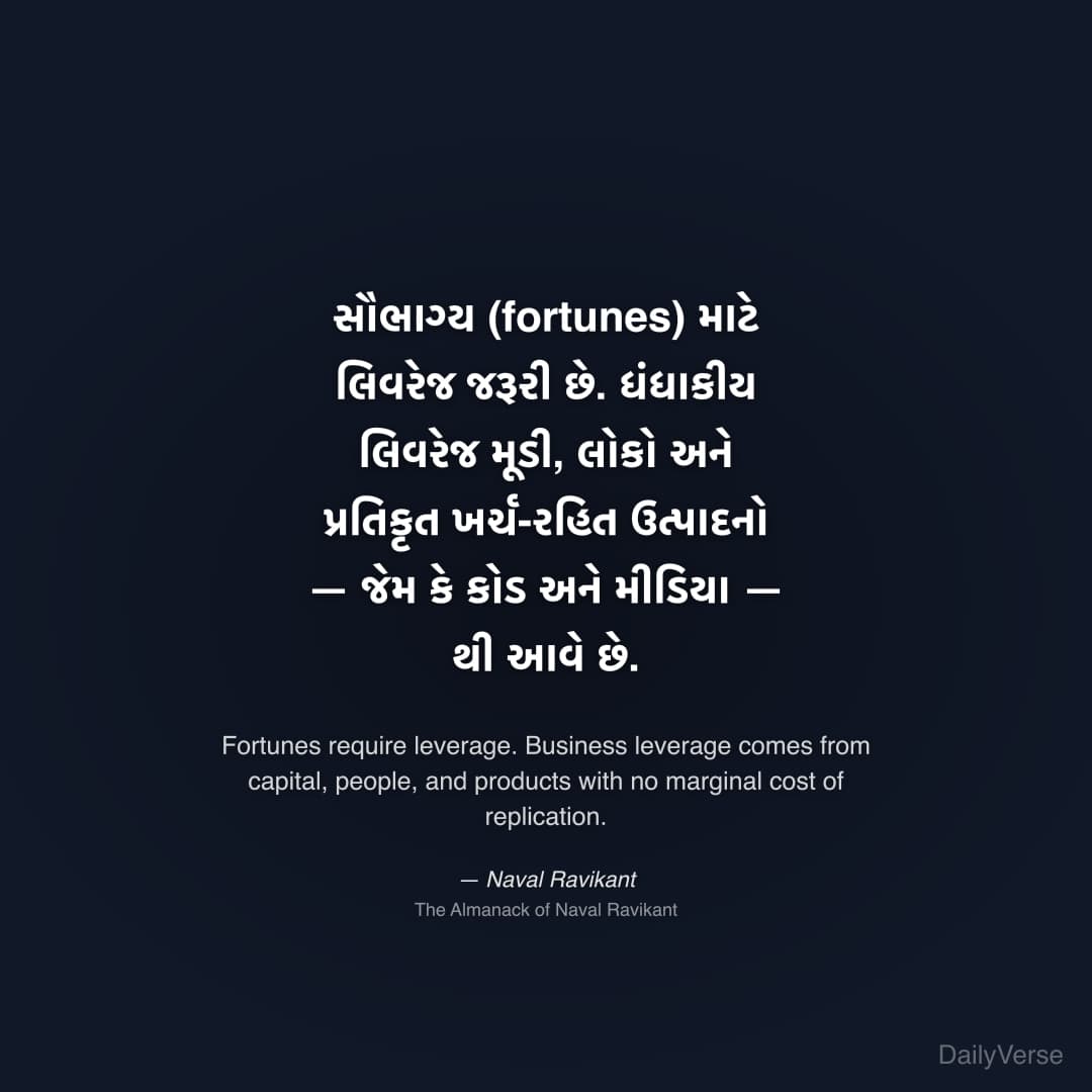 "સૌભાગ્ય (fortunes) માટે લિવરેજ જરૂરી છે. ધંધાકીય લિવરેજ મૂડી, લોકો અને પ્રતિકૃત ખર્ચ-રહિત ઉત્પાદનો — જેમ કે કોડ અને મીડિયા — થી આવે છે." — Naval Ravikant